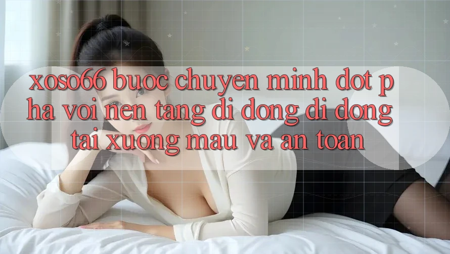 Xoso66 - Bước Chuyển Mình Đột Phá Với Nền tảng di động Di Động Tải xuống Mau Và An Toàn