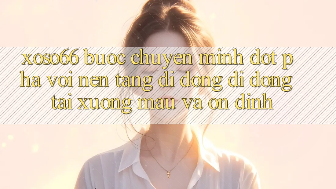 Xoso66 - Bước Chuyển Mình Đột Phá Với Nền tảng di động Di Động Tải xuống Mau Và Ổn định