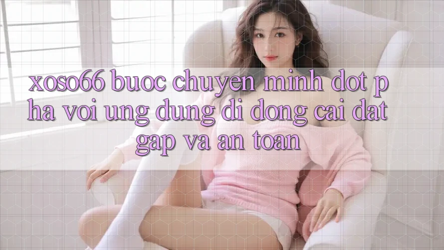 Xoso66 - Bước Chuyển Mình Đột Phá Với Ứng Dụng Di Động Cài đặt Gấp Và An Toàn