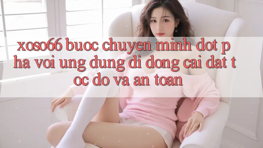 Xoso66 - Bước Chuyển Mình Đột Phá Với Ứng Dụng Di Động Cài đặt Tốc độ Và An Toàn