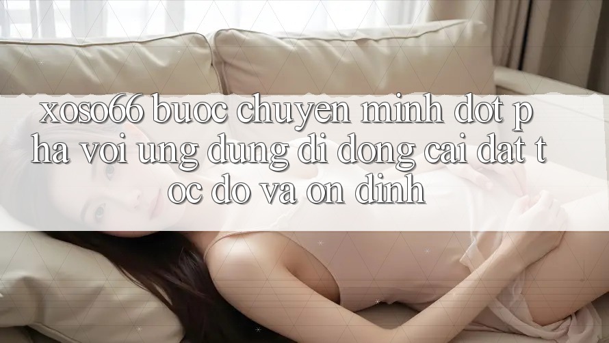Xoso66 - Bước Chuyển Mình Đột Phá Với Ứng Dụng Di Động Cài đặt Tốc độ Và Ổn định