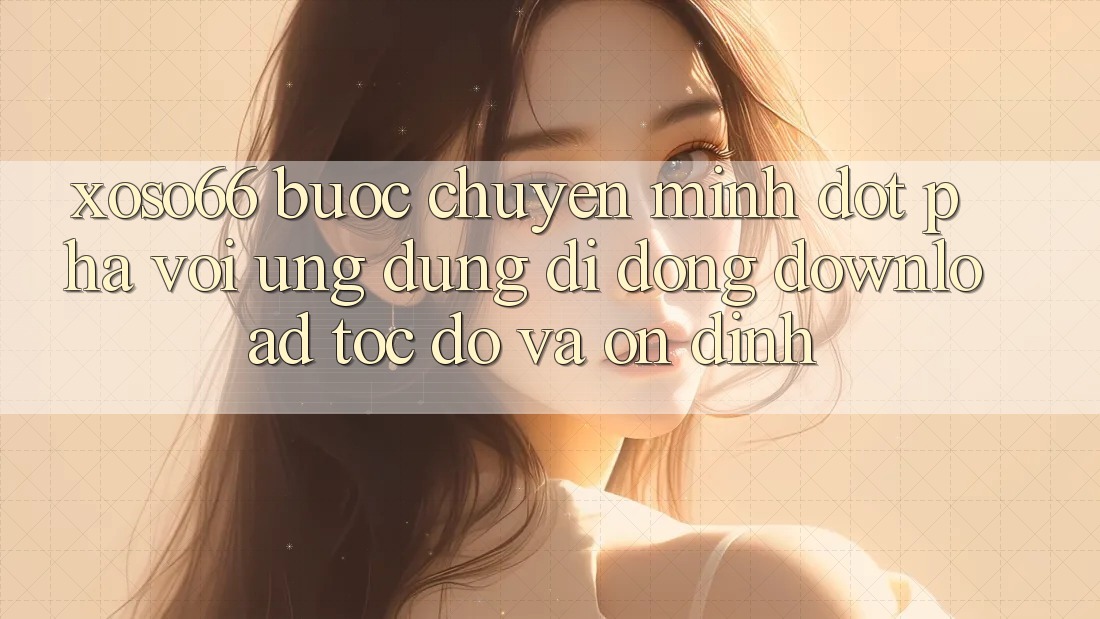 Xoso66 - Bước Chuyển Mình Đột Phá Với Ứng Dụng Di Động Download Tốc độ Và Ổn định