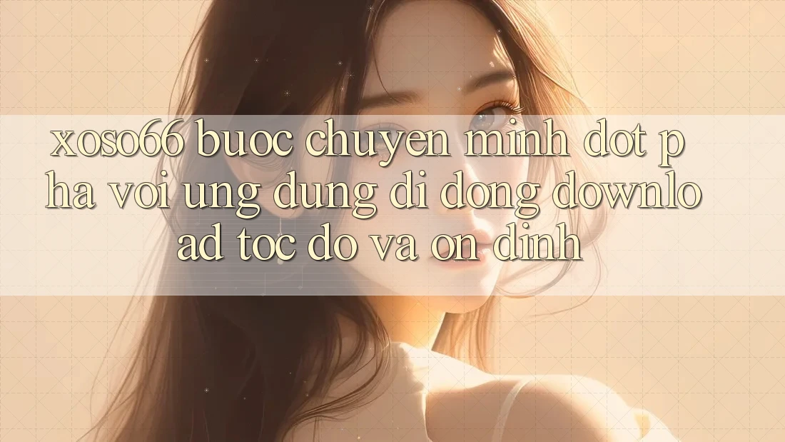 Xoso66 - Bước Chuyển Mình Đột Phá Với Ứng Dụng Di Động Download Tốc độ Và Ổn định