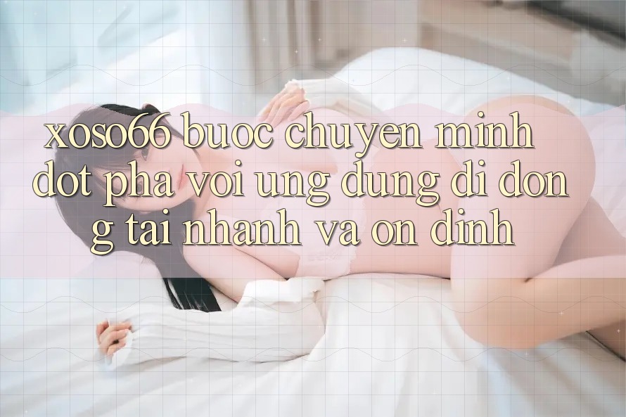 Xoso66 - Bước Chuyển Mình Đột Phá Với Ứng Dụng Di Động Tải Nhanh Và Ổn định