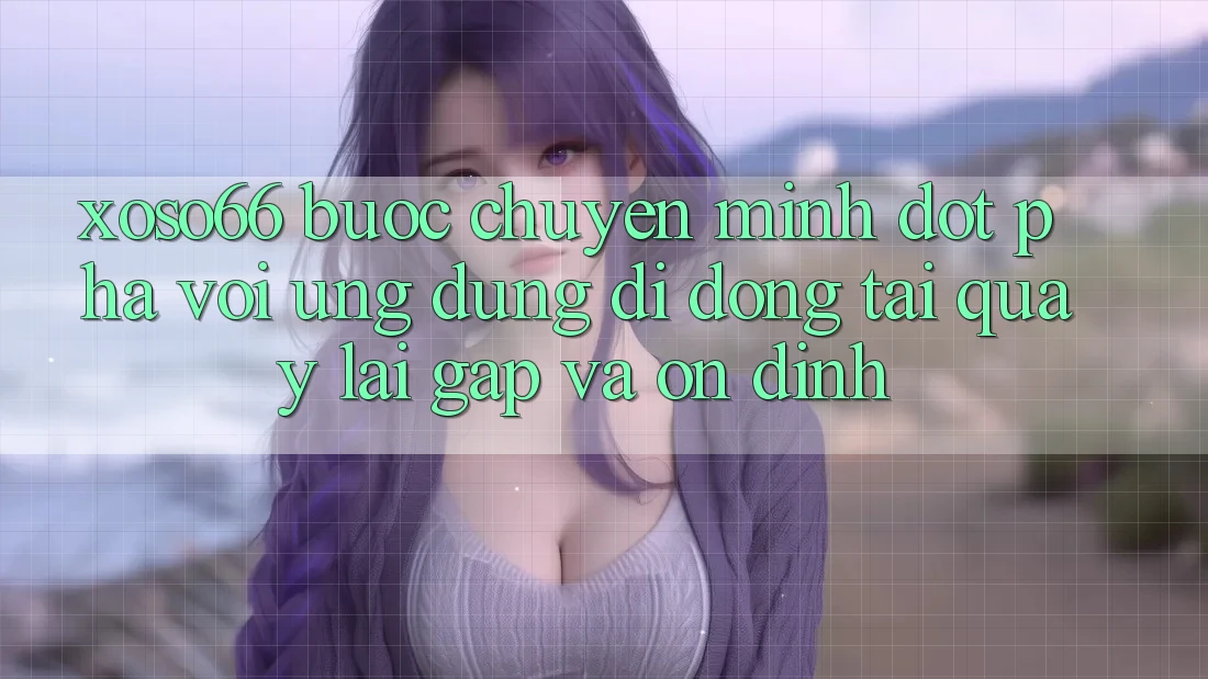Xoso66 - Bước Chuyển Mình Đột Phá Với Ứng Dụng Di Động Tải quay lại Gấp Và Ổn định