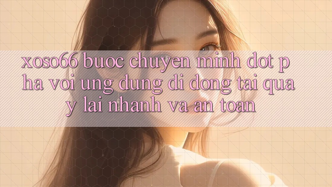 Xoso66 - Bước Chuyển Mình Đột Phá Với Ứng Dụng Di Động Tải quay lại Nhanh Và An Toàn