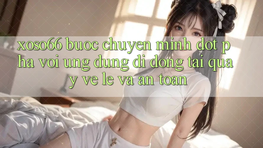 Xoso66 - Bước Chuyển Mình Đột Phá Với Ứng Dụng Di Động Tải quay về Lẹ Và An Toàn