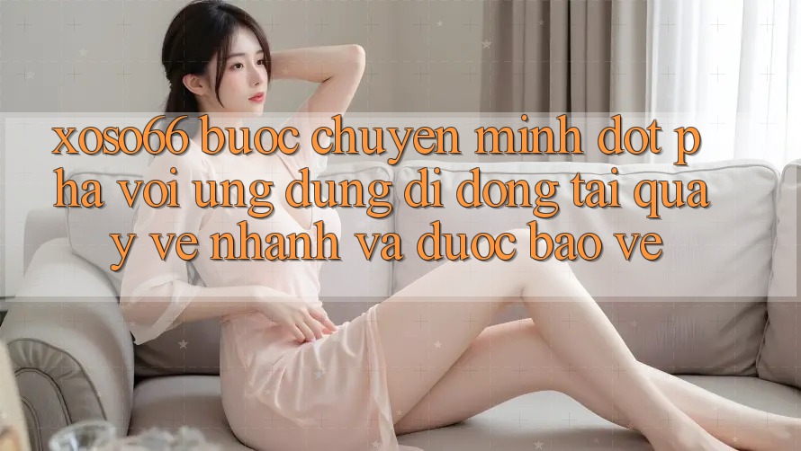 Xoso66 - Bước Chuyển Mình Đột Phá Với Ứng Dụng Di Động Tải quay về Nhanh Và Được bảo vệ