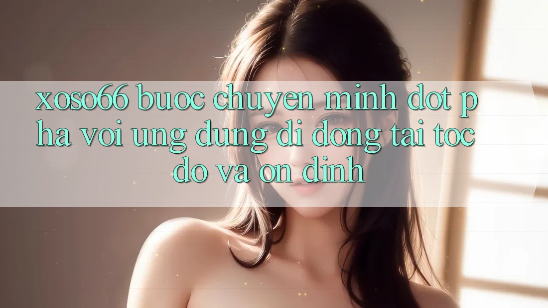 Xoso66 - Bước Chuyển Mình Đột Phá Với Ứng Dụng Di Động Tải Tốc độ Và Ổn định