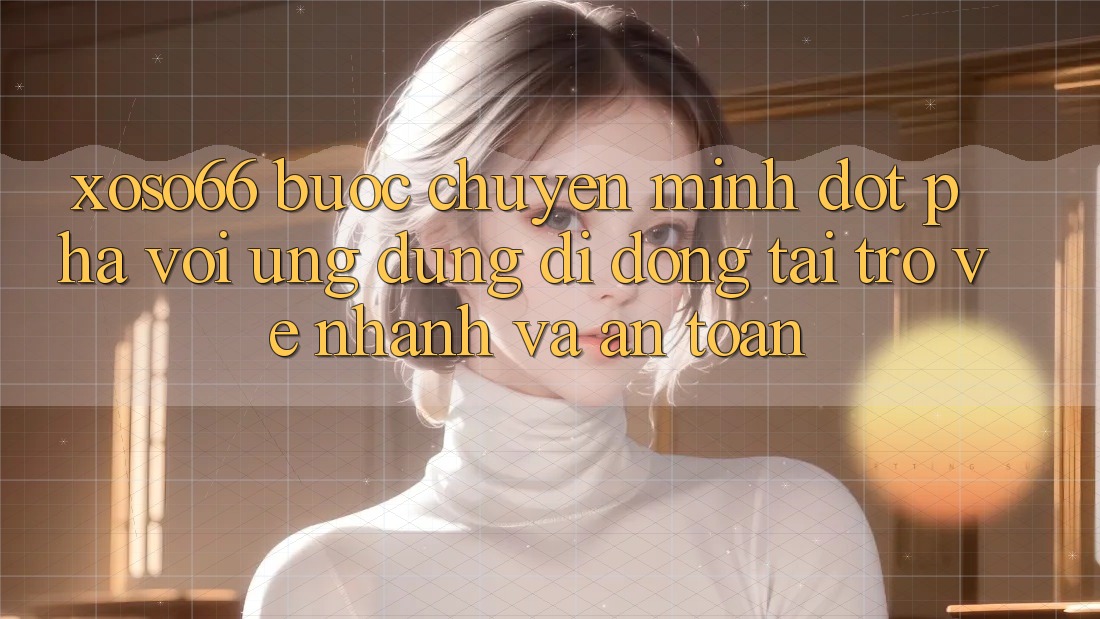 Xoso66 - Bước Chuyển Mình Đột Phá Với Ứng Dụng Di Động Tải trở về Nhanh Và An Toàn