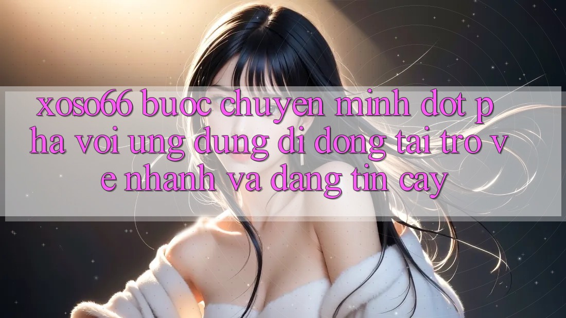 Xoso66 - Bước Chuyển Mình Đột Phá Với Ứng Dụng Di Động Tải trở về Nhanh Và Đáng tin cậy