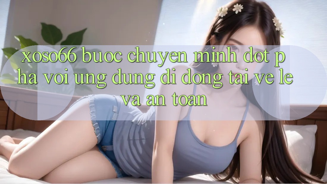 Xoso66 - Bước Chuyển Mình Đột Phá Với Ứng Dụng Di Động Tải về Lẹ Và An Toàn