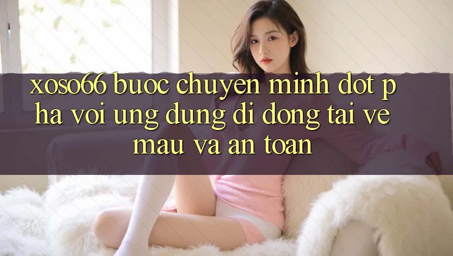 Xoso66 - Bước Chuyển Mình Đột Phá Với Ứng Dụng Di Động Tải về Mau Và An toàn