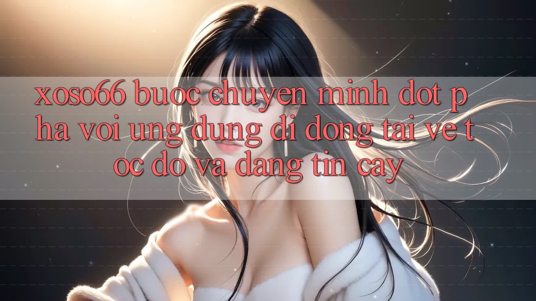 Xoso66 - Bước Chuyển Mình Đột Phá Với Ứng Dụng Di Động Tải về Tốc độ Và Đáng tin cậy