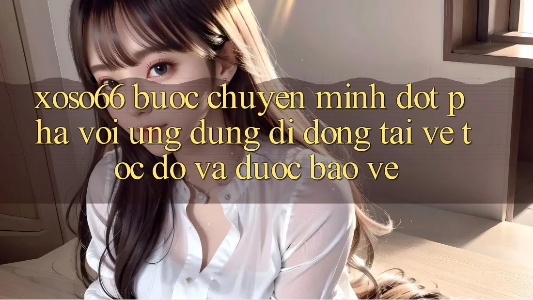 Xoso66 - Bước Chuyển Mình Đột Phá Với Ứng Dụng Di Động Tải về Tốc độ Và Được bảo vệ