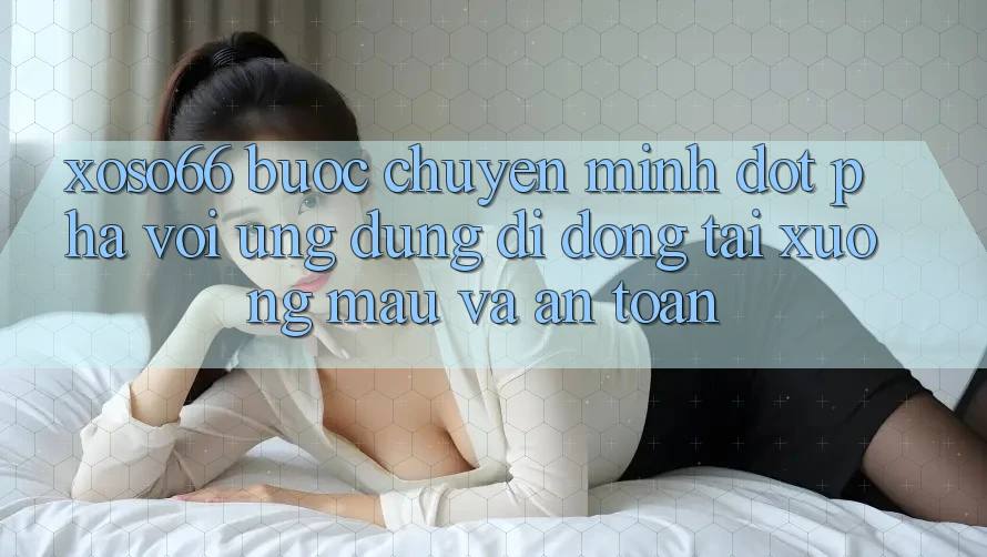 Xoso66 - Bước Chuyển Mình Đột Phá Với Ứng Dụng Di Động Tải xuống Mau Và An Toàn