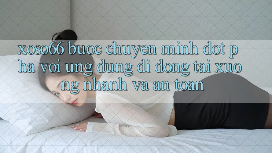 Xoso66 - Bước Chuyển Mình Đột Phá Với Ứng Dụng Di Động Tải xuống Nhanh Và An toàn