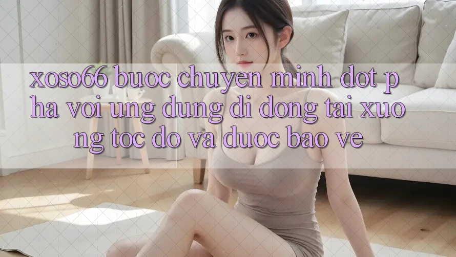 Xoso66 - Bước Chuyển Mình Đột Phá Với Ứng Dụng Di Động Tải xuống Tốc độ Và Được bảo vệ
