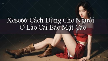 xoso66 cách dùng cho người ở Lào Cai bảo mật cao