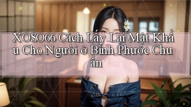 xoso66 cách lấy lại mật khẩu cho người ở Bình Phước chuẩn