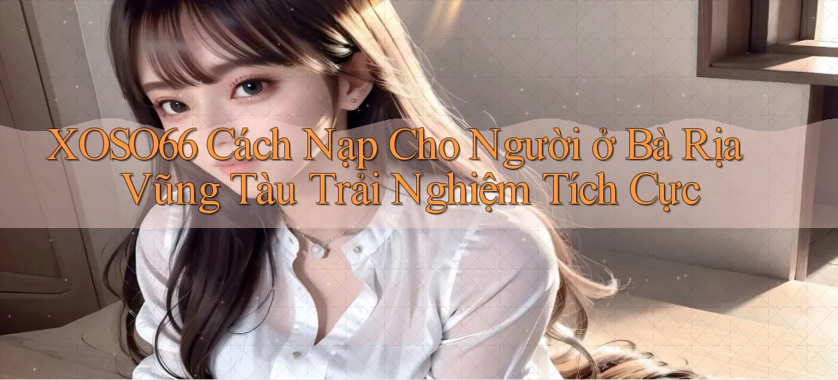 xoso66 cách nạp cho người ở Bà Rịa   Vũng Tàu trải nghiệm tích cực