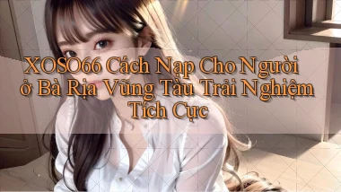 xoso66 cách nạp cho người ở Bà Rịa   Vũng Tàu trải nghiệm tích cực