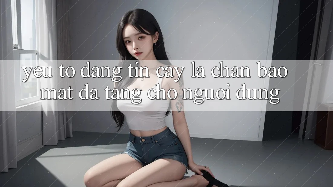 Yếu Tố “Đáng tin cậy” - Lá Chắn Bảo Mật Đa Tầng Cho Người Dùng