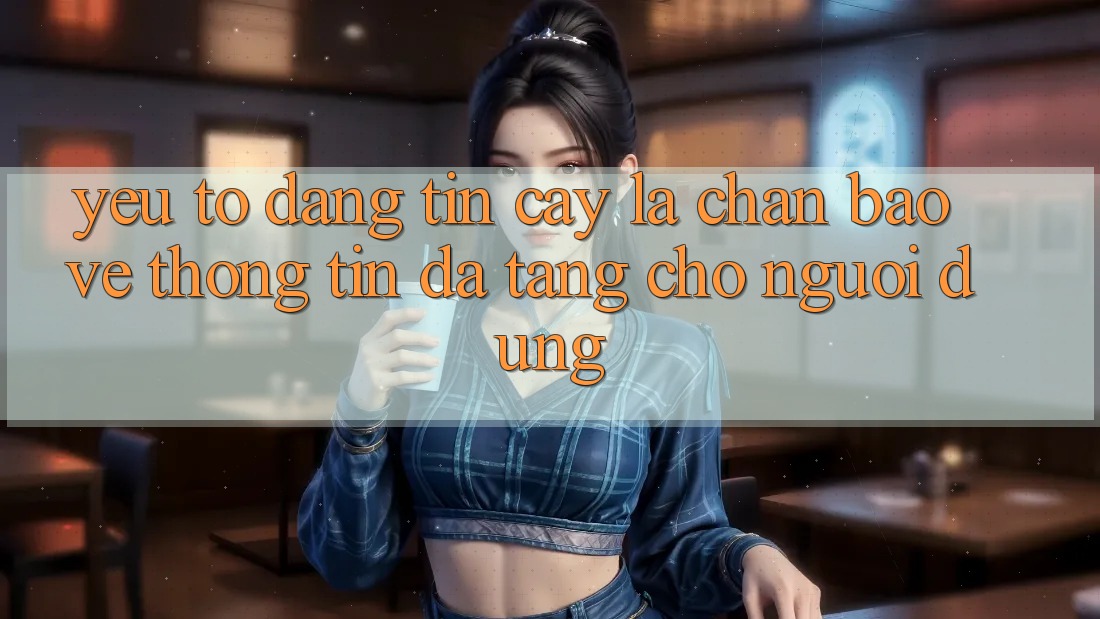 Yếu Tố “Đáng tin cậy” - Lá Chắn Bảo vệ thông tin Đa Tầng Cho Người Dùng