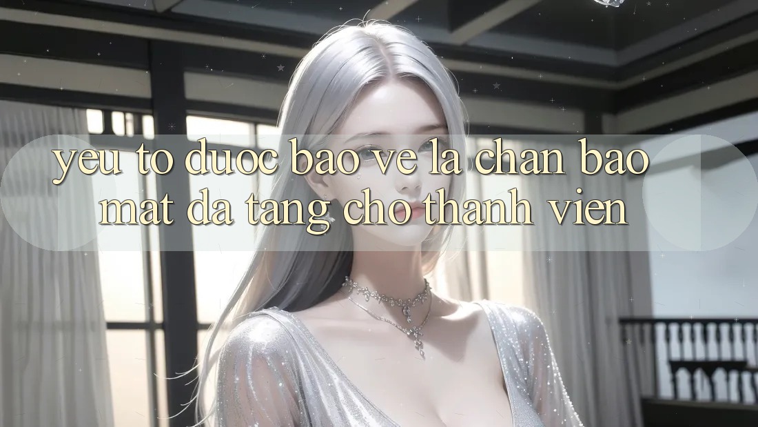 Yếu Tố “Được bảo vệ” - Lá Chắn Bảo Mật Đa Tầng Cho Thành viên Yếu Tố “Được bảo vệ” - Lá Chắn Bảo Mật Đa Tầng Cho Thành viên