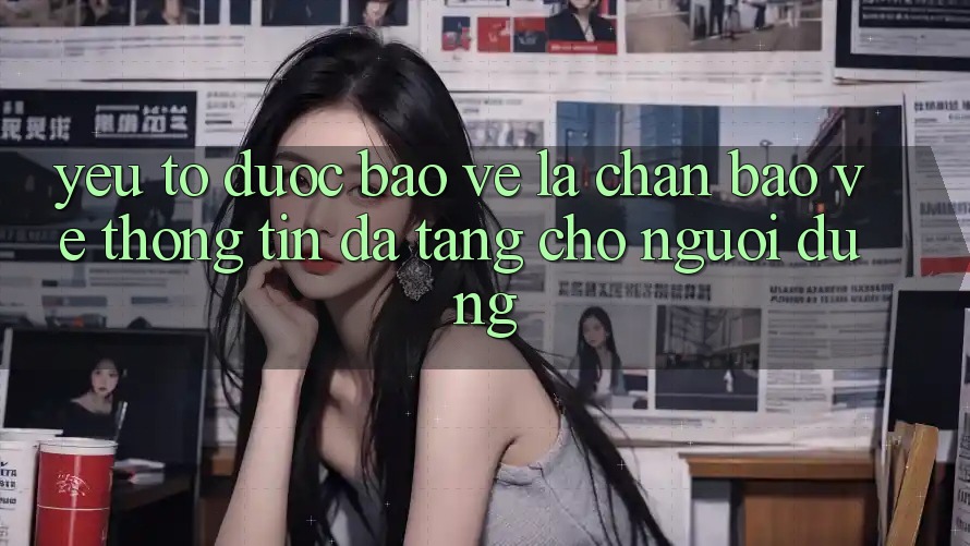 Yếu Tố “Được bảo vệ” - Lá Chắn Bảo vệ thông tin Đa Tầng Cho Người dùng