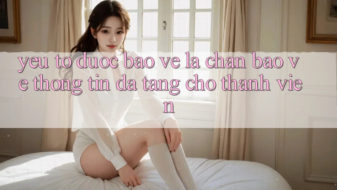 Yếu Tố “Được bảo vệ” - Lá Chắn Bảo vệ thông tin Đa Tầng Cho Thành viên