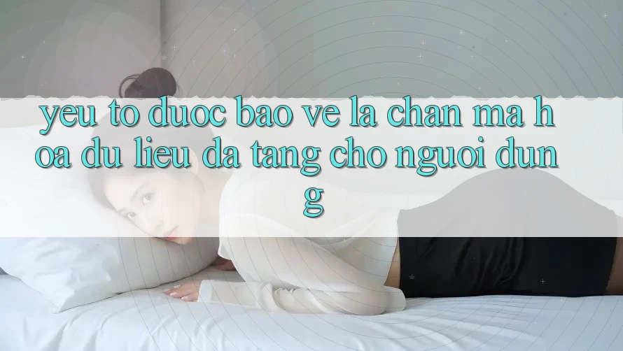 Yếu Tố “Được bảo vệ” - Lá Chắn Mã hóa dữ liệu Đa Tầng Cho Người Dùng