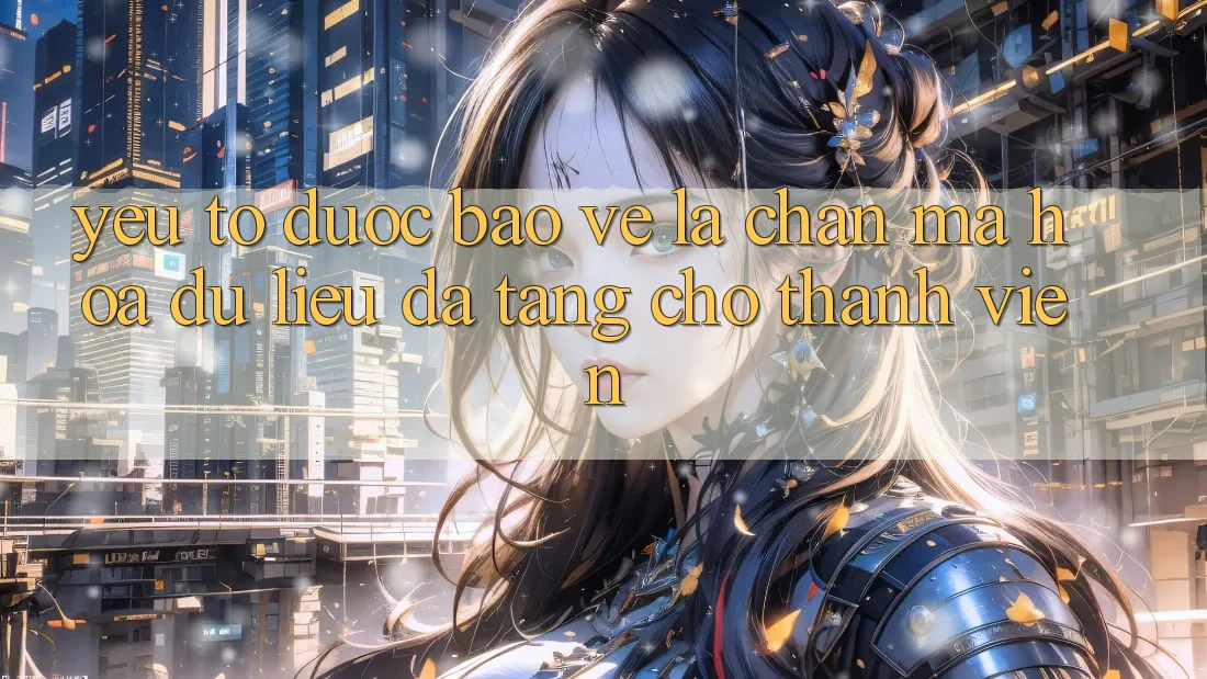 Yếu Tố “Được bảo vệ” - Lá Chắn Mã hóa dữ liệu Đa Tầng Cho Thành viên