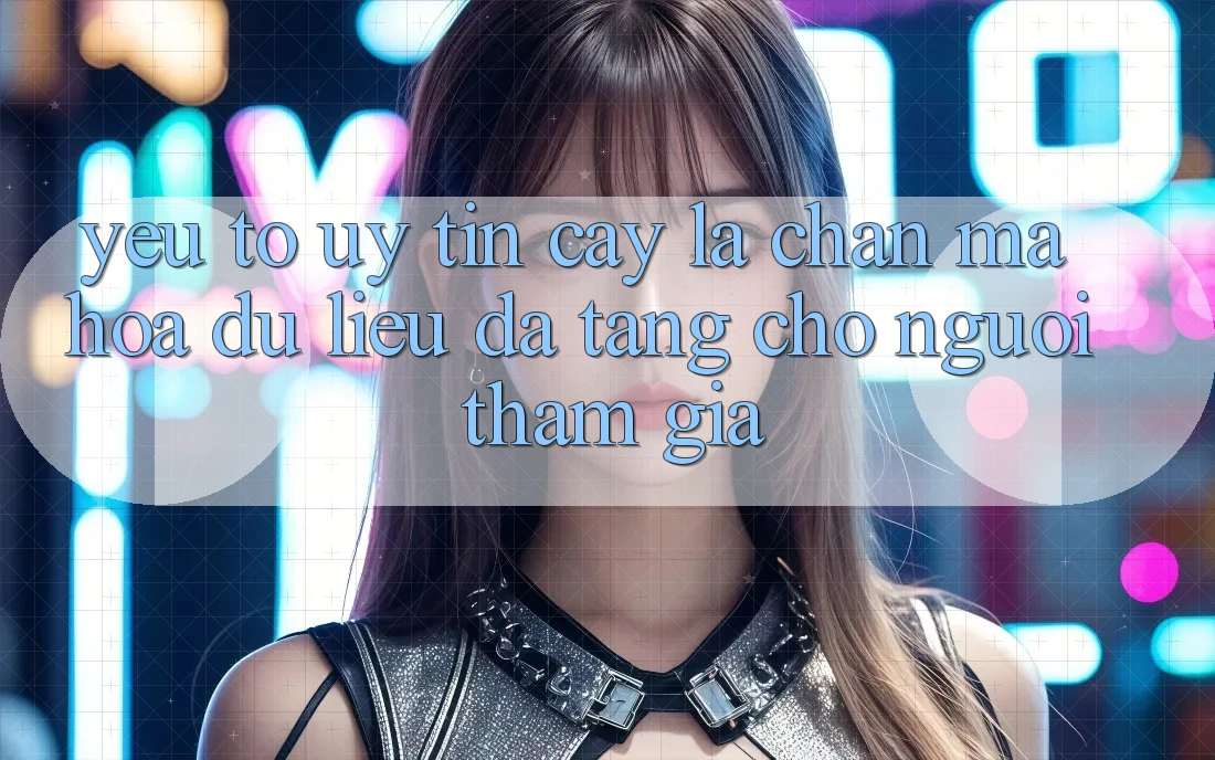 Yếu Tố “Uy tín cậy” - Lá Chắn Mã hóa dữ liệu Đa Tầng Cho Người tham gia